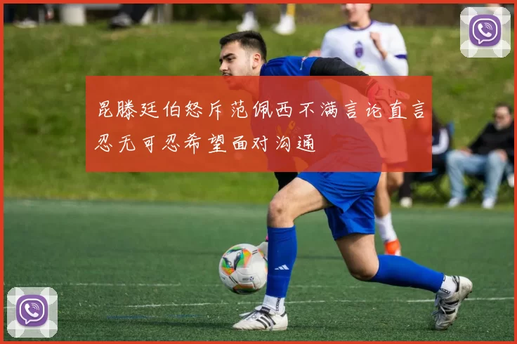 昆滕廷伯怒斥范佩西不满言论直言忍无可忍希望面对沟通