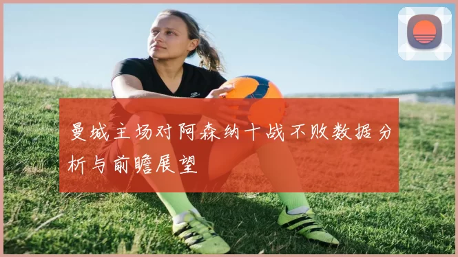 曼城主场对阿森纳十战不败数据分析与前瞻展望