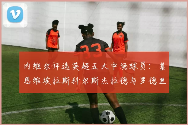 内维尔评选英超五大中场球员：基恩维埃拉斯科尔斯杰拉德与罗德里的巅峰对决