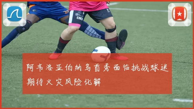 阿韦洛亚伯纳乌首秀面临挑战球迷期待火灾风险化解