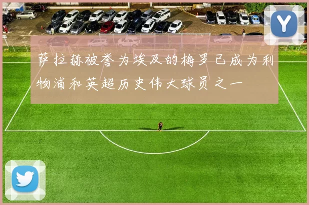 萨拉赫被誉为埃及的梅罗已成为利物浦和英超历史伟大球员之一