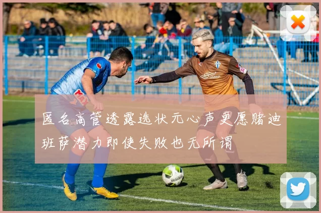 匿名高管透露选状元心声更愿赌迪班萨潜力即使失败也无所谓