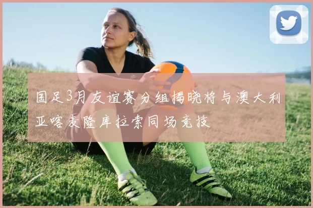 国足3月友谊赛分组揭晓将与澳大利亚喀麦隆库拉索同场竞技