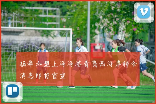 杨希加盟上海海港青岛西海岸转会消息即将官宣