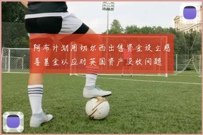 阿布计划用切尔西出售资金设立慈善基金以应对英国资产没收问题