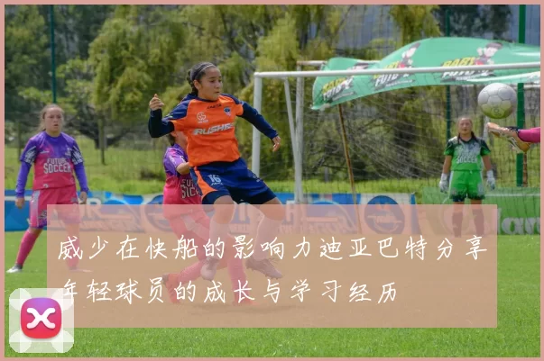 威少在快船的影响力迪亚巴特分享年轻球员的成长与学习经历