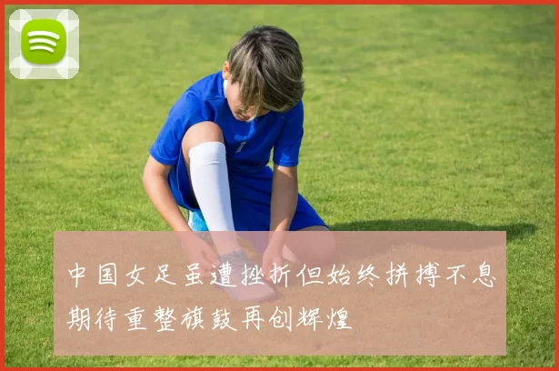 中国女足虽遭挫折但始终拼搏不息期待重整旗鼓再创辉煌
