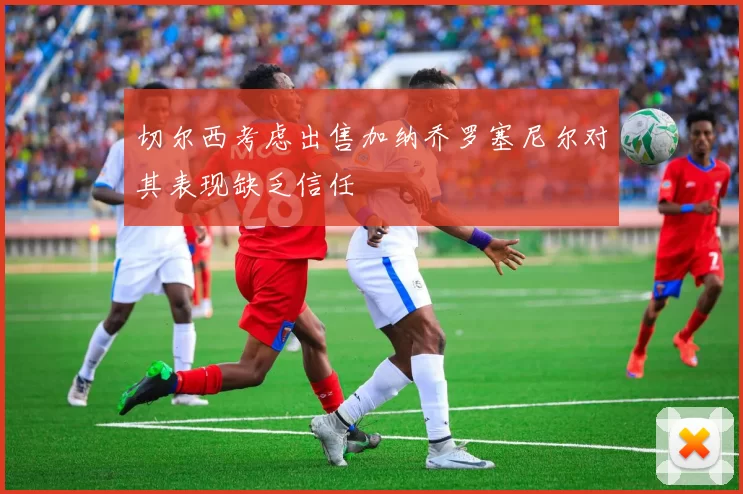 切尔西考虑出售加纳乔罗塞尼尔对其表现缺乏信任