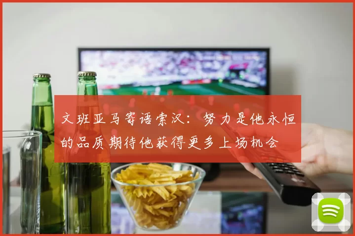 文班亚马寄语索汉：努力是他永恒的品质期待他获得更多上场机会