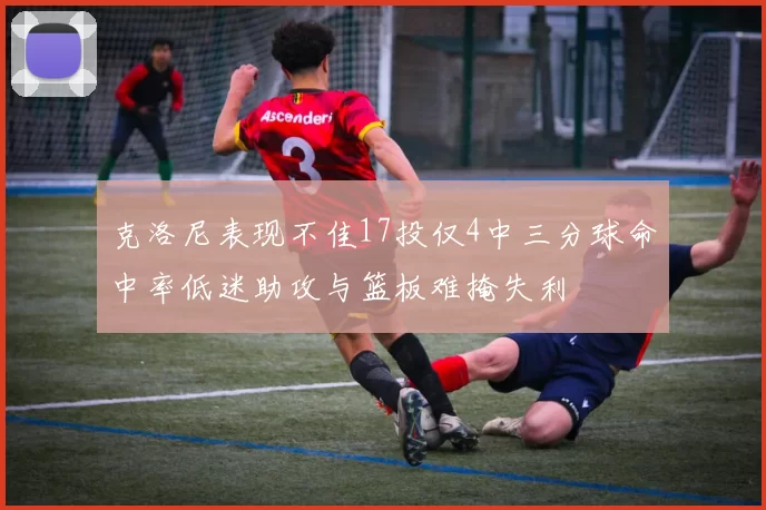 克洛尼表现不佳17投仅4中三分球命中率低迷助攻与篮板难掩失利